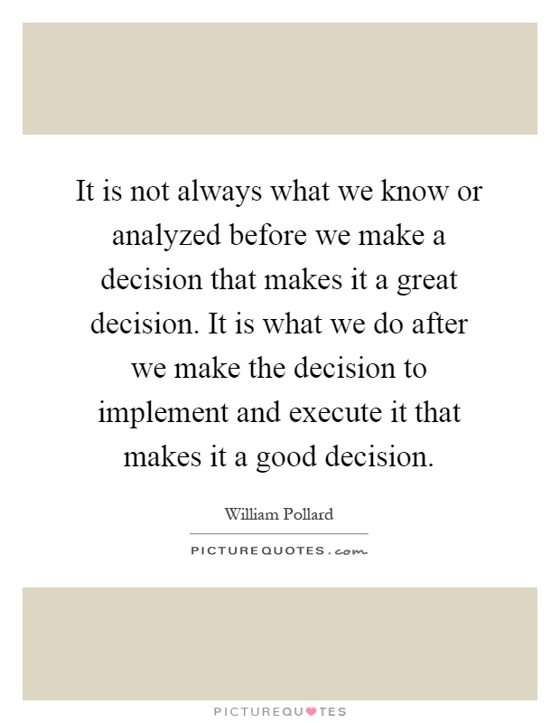 It is not always what we know or analyzed before we make a decision that makes it a great decision. It is what we do after we make the decision to implement and execute it that makes it a good decision Picture Quote #1