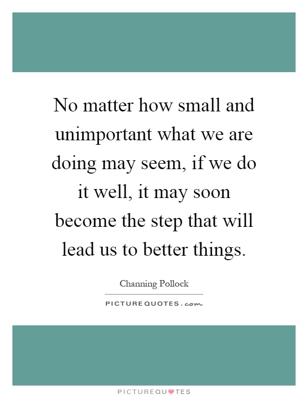 No matter how small and unimportant what we are doing may seem, if we do it well, it may soon become the step that will lead us to better things Picture Quote #1