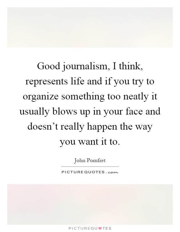 Good journalism, I think, represents life and if you try to organize something too neatly it usually blows up in your face and doesn't really happen the way you want it to Picture Quote #1