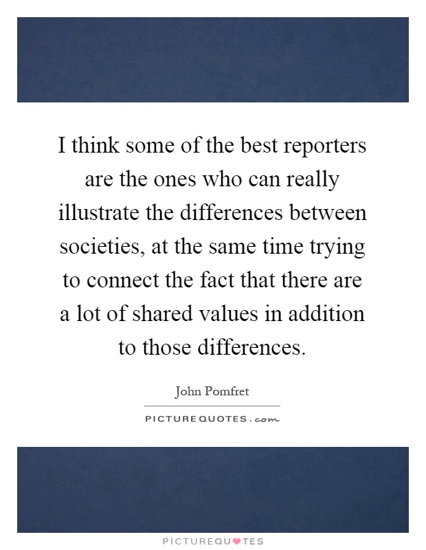 I think some of the best reporters are the ones who can really illustrate the differences between societies, at the same time trying to connect the fact that there are a lot of shared values in addition to those differences Picture Quote #1