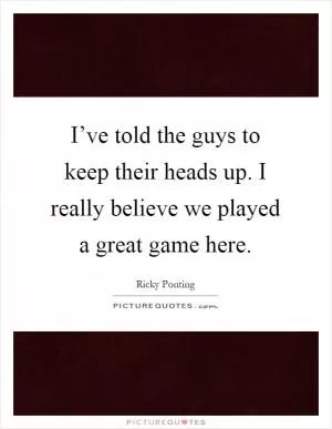 I’ve told the guys to keep their heads up. I really believe we played a great game here Picture Quote #1