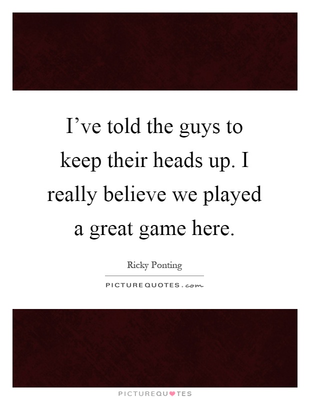 I've told the guys to keep their heads up. I really believe we played a great game here Picture Quote #1