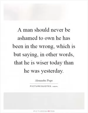 A man should never be ashamed to own he has been in the wrong, which is but saying, in other words, that he is wiser today than he was yesterday Picture Quote #1