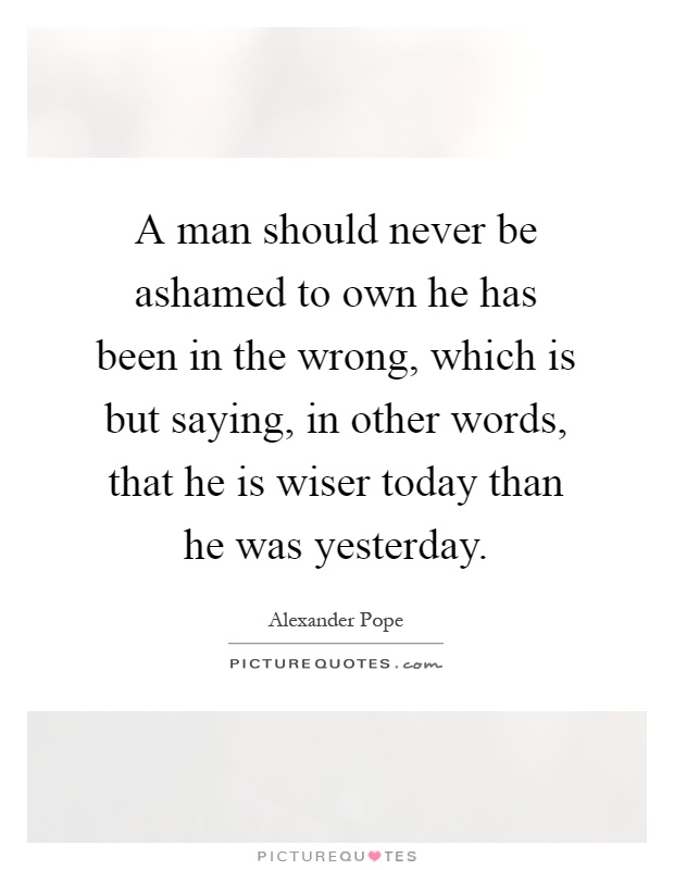 A man should never be ashamed to own he has been in the wrong, which is but saying, in other words, that he is wiser today than he was yesterday Picture Quote #1