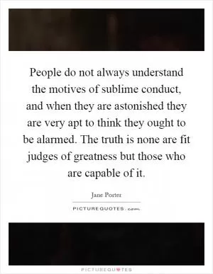 People do not always understand the motives of sublime conduct, and when they are astonished they are very apt to think they ought to be alarmed. The truth is none are fit judges of greatness but those who are capable of it Picture Quote #1