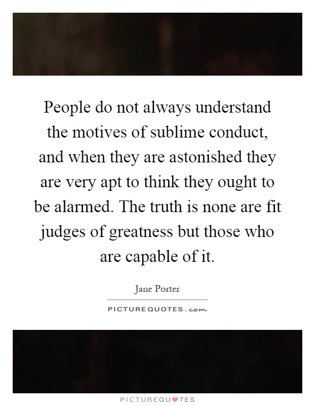 People do not always understand the motives of sublime conduct, and when they are astonished they are very apt to think they ought to be alarmed. The truth is none are fit judges of greatness but those who are capable of it Picture Quote #1