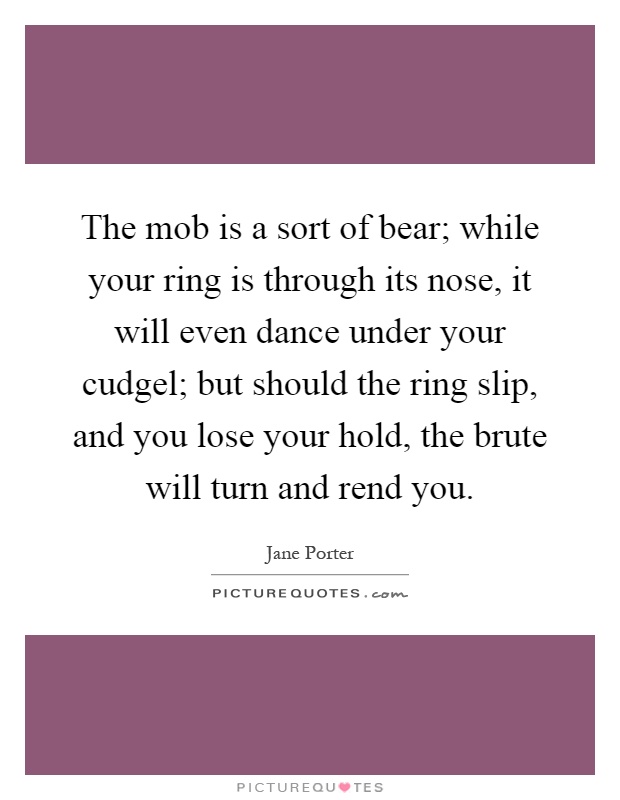 The mob is a sort of bear; while your ring is through its nose, it will even dance under your cudgel; but should the ring slip, and you lose your hold, the brute will turn and rend you Picture Quote #1