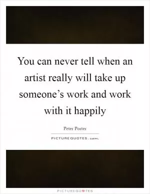 You can never tell when an artist really will take up someone’s work and work with it happily Picture Quote #1