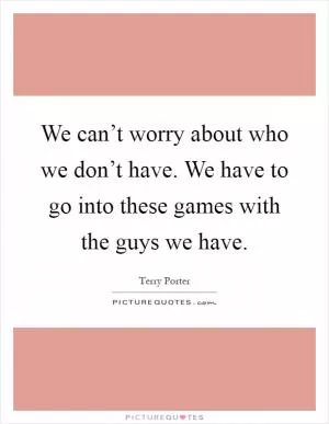 We can’t worry about who we don’t have. We have to go into these games with the guys we have Picture Quote #1