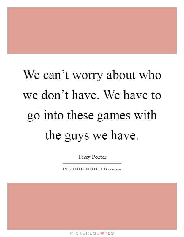 We can't worry about who we don't have. We have to go into these games with the guys we have Picture Quote #1