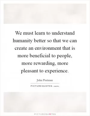 We must learn to understand humanity better so that we can create an environment that is more beneficial to people, more rewarding, more pleasant to experience Picture Quote #1