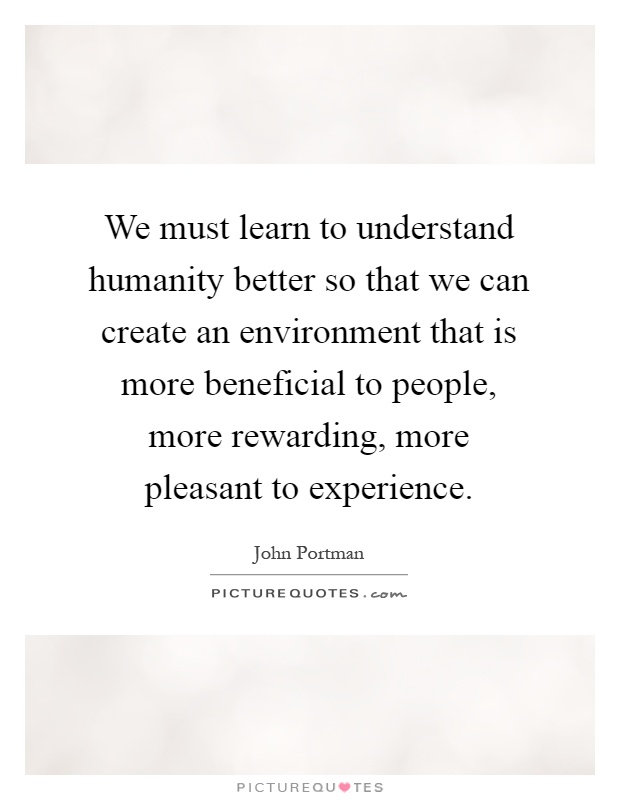 We must learn to understand humanity better so that we can create an environment that is more beneficial to people, more rewarding, more pleasant to experience Picture Quote #1