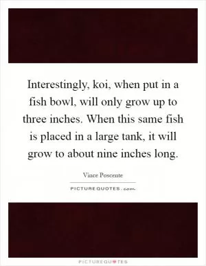 Interestingly, koi, when put in a fish bowl, will only grow up to three inches. When this same fish is placed in a large tank, it will grow to about nine inches long Picture Quote #1