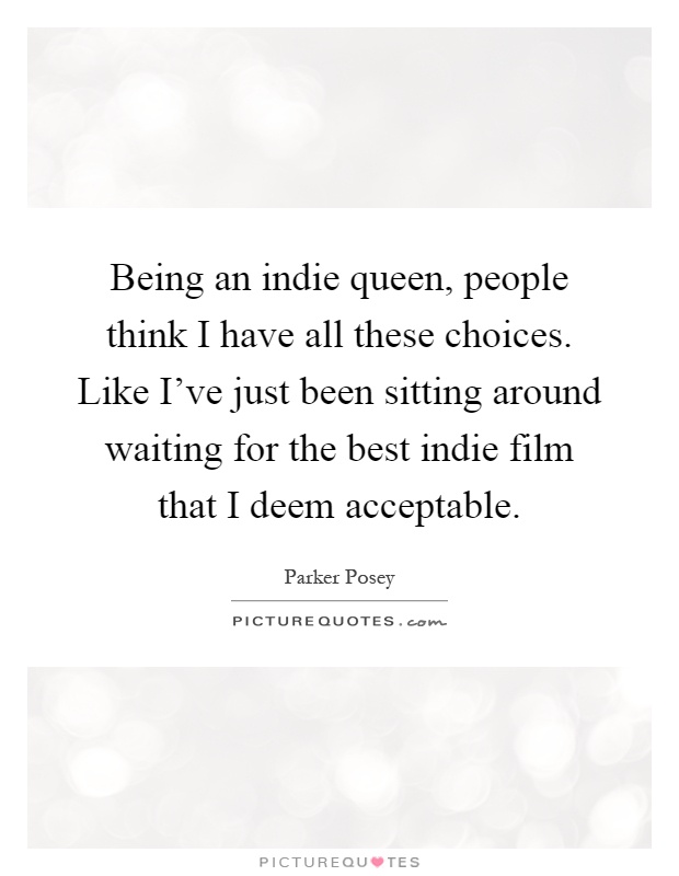 Being an indie queen, people think I have all these choices. Like I've just been sitting around waiting for the best indie film that I deem acceptable Picture Quote #1