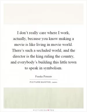 I don’t really care where I work, actually, because you know making a movie is like living in movie world. There’s such a secluded world, and the director is the king ruling the country, and everybody’s building this little town to speak in symbolism Picture Quote #1