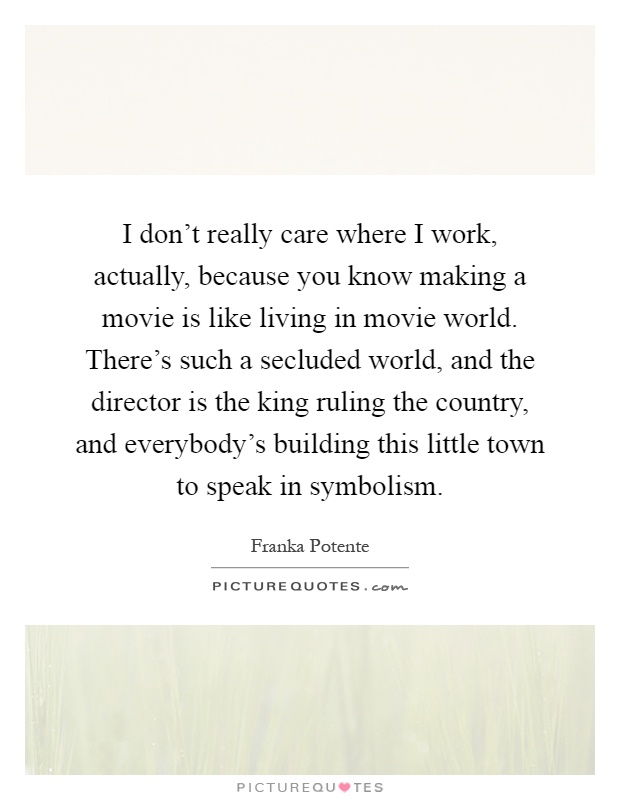 I don't really care where I work, actually, because you know making a movie is like living in movie world. There's such a secluded world, and the director is the king ruling the country, and everybody's building this little town to speak in symbolism Picture Quote #1
