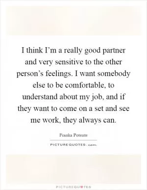 I think I’m a really good partner and very sensitive to the other person’s feelings. I want somebody else to be comfortable, to understand about my job, and if they want to come on a set and see me work, they always can Picture Quote #1
