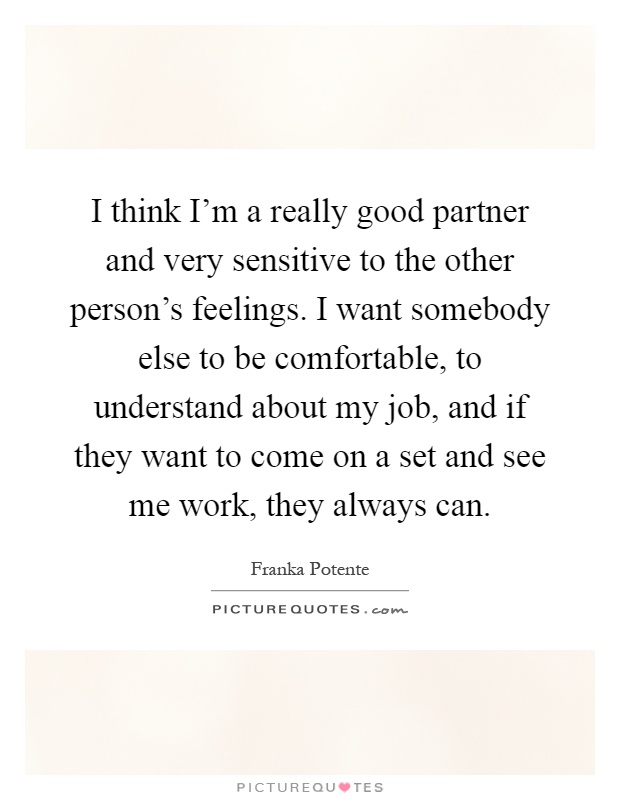 I think I'm a really good partner and very sensitive to the other person's feelings. I want somebody else to be comfortable, to understand about my job, and if they want to come on a set and see me work, they always can Picture Quote #1