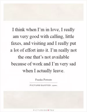 I think when I’m in love, I really am very good with calling, little faxes, and visiting and I really put a lot of effort into it. I’m really not the one that’s not available because of work and I’m very sad when I actually leave Picture Quote #1