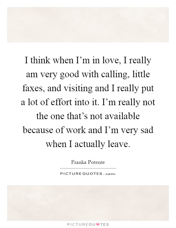 I think when I'm in love, I really am very good with calling, little faxes, and visiting and I really put a lot of effort into it. I'm really not the one that's not available because of work and I'm very sad when I actually leave Picture Quote #1