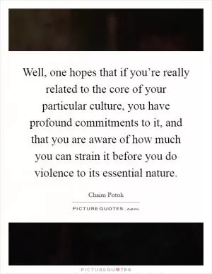 Well, one hopes that if you’re really related to the core of your particular culture, you have profound commitments to it, and that you are aware of how much you can strain it before you do violence to its essential nature Picture Quote #1