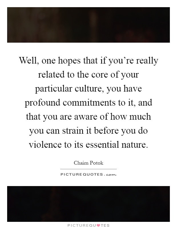 Well, one hopes that if you're really related to the core of your particular culture, you have profound commitments to it, and that you are aware of how much you can strain it before you do violence to its essential nature Picture Quote #1