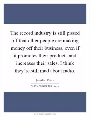 The record industry is still pissed off that other people are making money off their business, even if it promotes their products and increases their sales. I think they’re still mad about radio Picture Quote #1