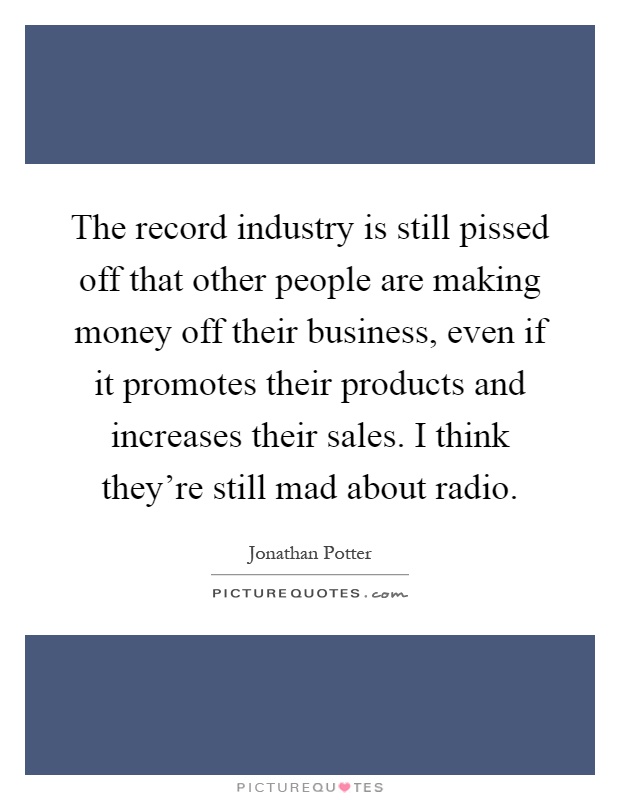 The record industry is still pissed off that other people are making money off their business, even if it promotes their products and increases their sales. I think they're still mad about radio Picture Quote #1