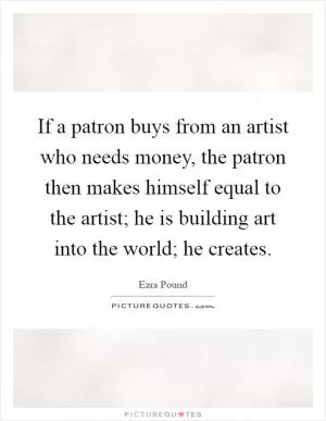 If a patron buys from an artist who needs money, the patron then makes himself equal to the artist; he is building art into the world; he creates Picture Quote #1
