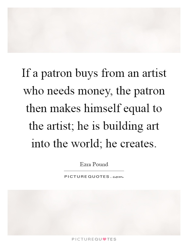 If a patron buys from an artist who needs money, the patron then makes himself equal to the artist; he is building art into the world; he creates Picture Quote #1