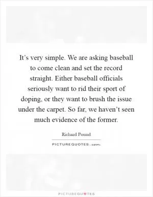 It’s very simple. We are asking baseball to come clean and set the record straight. Either baseball officials seriously want to rid their sport of doping, or they want to brush the issue under the carpet. So far, we haven’t seen much evidence of the former Picture Quote #1
