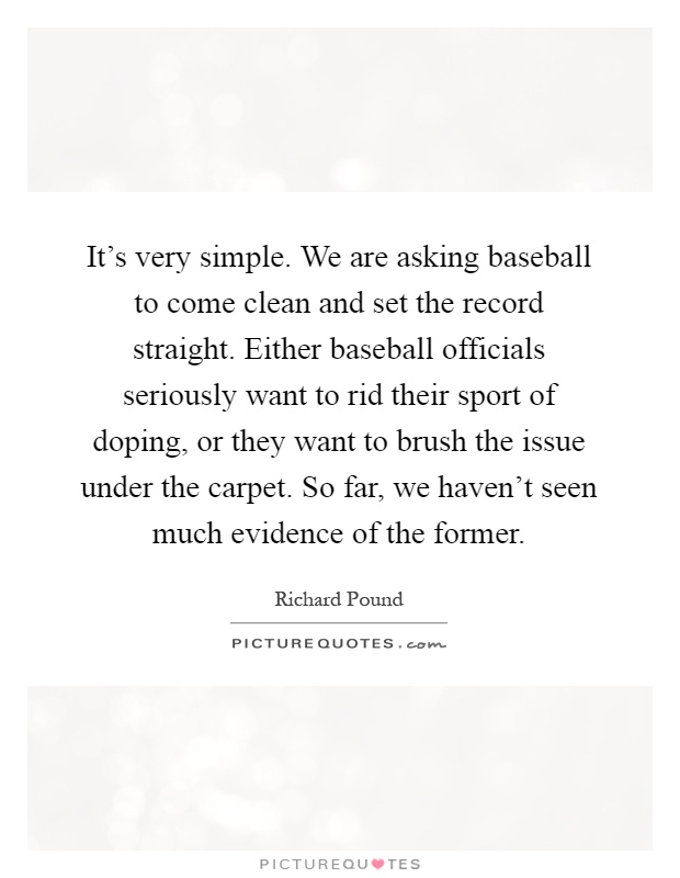It's very simple. We are asking baseball to come clean and set the record straight. Either baseball officials seriously want to rid their sport of doping, or they want to brush the issue under the carpet. So far, we haven't seen much evidence of the former Picture Quote #1