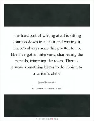 The hard part of writing at all is sitting your ass down in a chair and writing it. There’s always something better to do, like I’ve got an interview, sharpening the pencils, trimming the roses. There’s always something better to do. Going to a writer’s club? Picture Quote #1