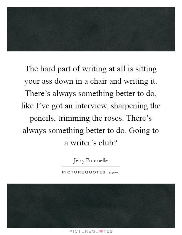 The hard part of writing at all is sitting your ass down in a chair and writing it. There's always something better to do, like I've got an interview, sharpening the pencils, trimming the roses. There's always something better to do. Going to a writer's club? Picture Quote #1