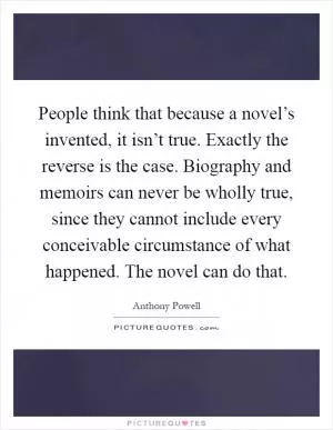 People think that because a novel’s invented, it isn’t true. Exactly the reverse is the case. Biography and memoirs can never be wholly true, since they cannot include every conceivable circumstance of what happened. The novel can do that Picture Quote #1