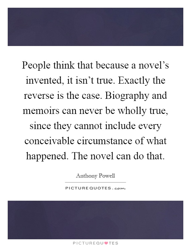 People think that because a novel's invented, it isn't true. Exactly the reverse is the case. Biography and memoirs can never be wholly true, since they cannot include every conceivable circumstance of what happened. The novel can do that Picture Quote #1