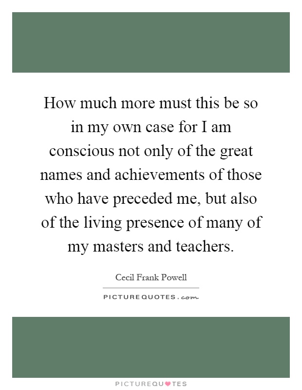 How much more must this be so in my own case for I am conscious not only of the great names and achievements of those who have preceded me, but also of the living presence of many of my masters and teachers Picture Quote #1