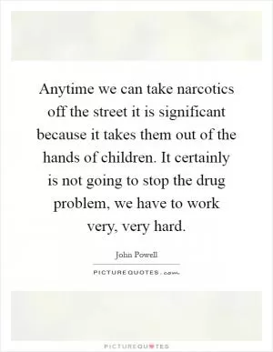 Anytime we can take narcotics off the street it is significant because it takes them out of the hands of children. It certainly is not going to stop the drug problem, we have to work very, very hard Picture Quote #1