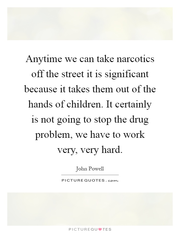 Anytime we can take narcotics off the street it is significant because it takes them out of the hands of children. It certainly is not going to stop the drug problem, we have to work very, very hard Picture Quote #1