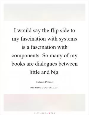 I would say the flip side to my fascination with systems is a fascination with components. So many of my books are dialogues between little and big Picture Quote #1