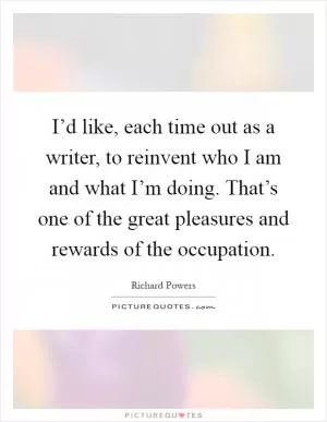 I’d like, each time out as a writer, to reinvent who I am and what I’m doing. That’s one of the great pleasures and rewards of the occupation Picture Quote #1