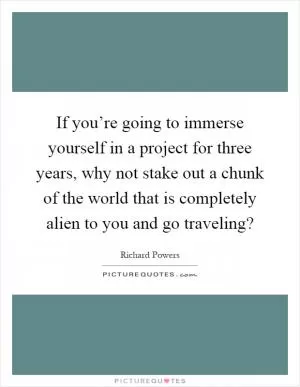 If you’re going to immerse yourself in a project for three years, why not stake out a chunk of the world that is completely alien to you and go traveling? Picture Quote #1