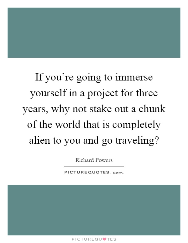 If you're going to immerse yourself in a project for three years, why not stake out a chunk of the world that is completely alien to you and go traveling? Picture Quote #1