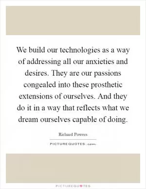 We build our technologies as a way of addressing all our anxieties and desires. They are our passions congealed into these prosthetic extensions of ourselves. And they do it in a way that reflects what we dream ourselves capable of doing Picture Quote #1