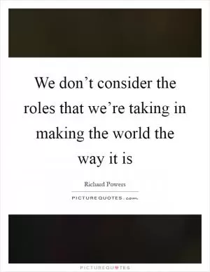 We don’t consider the roles that we’re taking in making the world the way it is Picture Quote #1