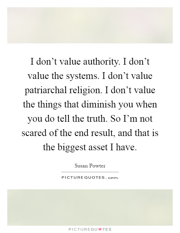 I don't value authority. I don't value the systems. I don't value patriarchal religion. I don't value the things that diminish you when you do tell the truth. So I'm not scared of the end result, and that is the biggest asset I have Picture Quote #1