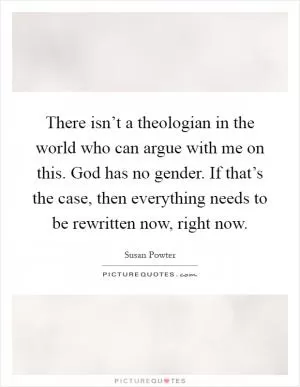 There isn’t a theologian in the world who can argue with me on this. God has no gender. If that’s the case, then everything needs to be rewritten now, right now Picture Quote #1