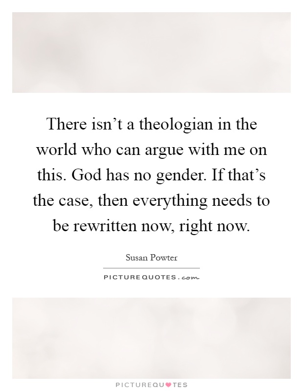 There isn't a theologian in the world who can argue with me on this. God has no gender. If that's the case, then everything needs to be rewritten now, right now Picture Quote #1