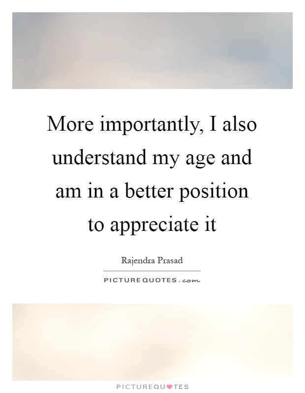 More importantly, I also understand my age and am in a better position to appreciate it Picture Quote #1