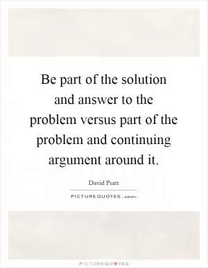 Be part of the solution and answer to the problem versus part of the problem and continuing argument around it Picture Quote #1